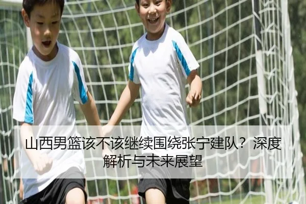 山西男篮该不该继续围绕张宁建队？深度解析与未来展望
