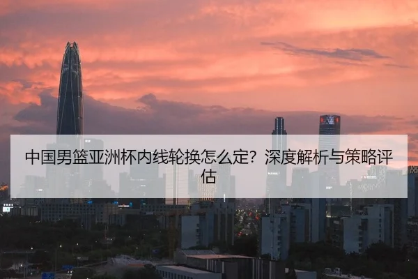 中国男篮亚洲杯内线轮换怎么定？深度解析与策略评估