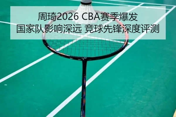 周琦2026 CBA赛季爆发 国家队影响深远 竞球先锋深度评测